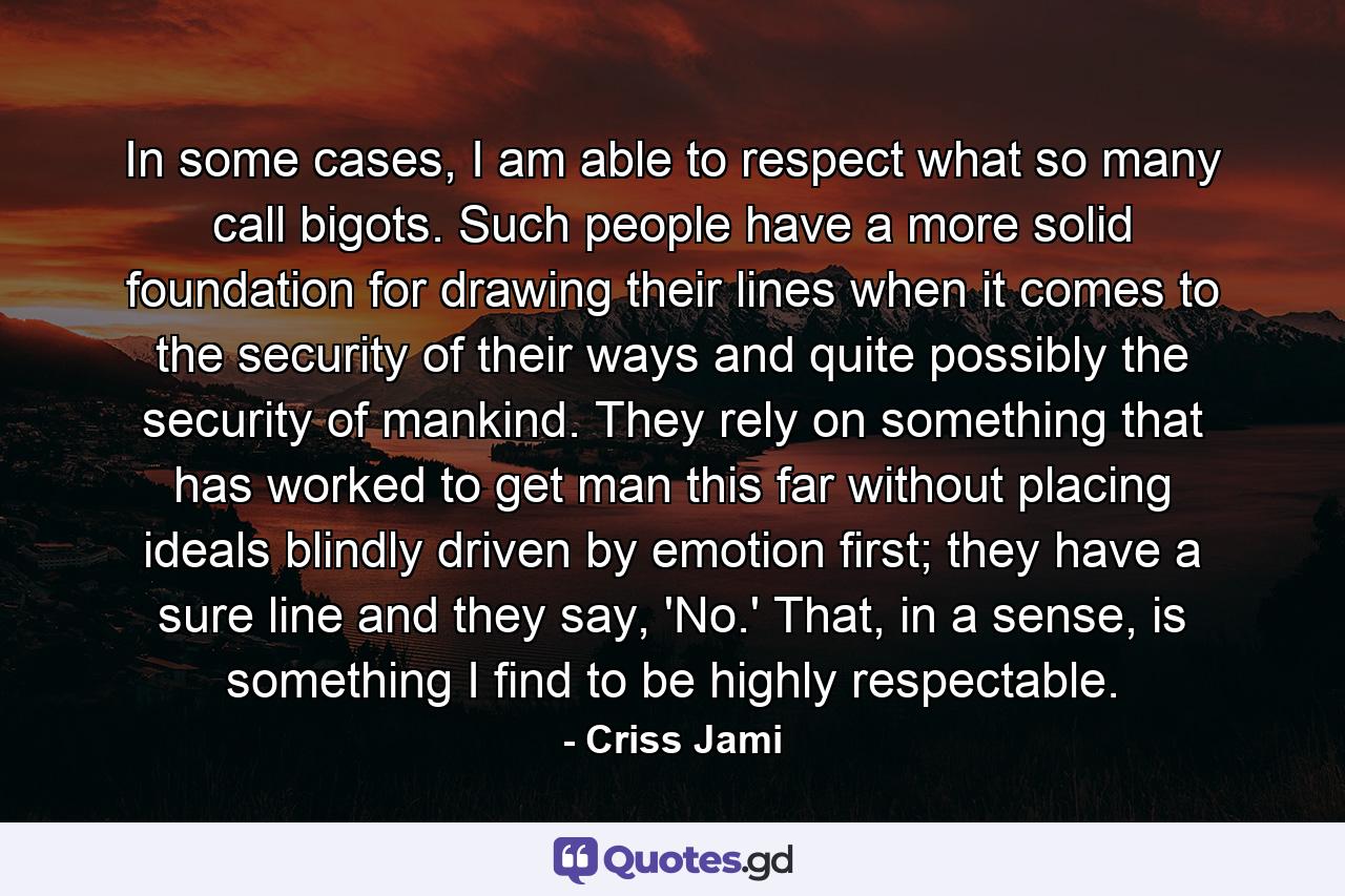 In some cases, I am able to respect what so many call bigots. Such people have a more solid foundation for drawing their lines when it comes to the security of their ways and quite possibly the security of mankind. They rely on something that has worked to get man this far without placing ideals blindly driven by emotion first; they have a sure line and they say, 'No.' That, in a sense, is something I find to be highly respectable. - Quote by Criss Jami