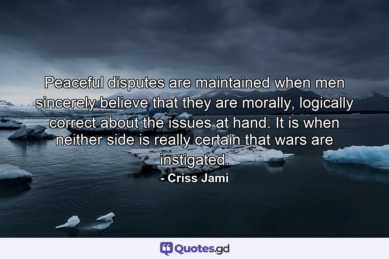 Peaceful disputes are maintained when men sincerely believe that they are morally, logically correct about the issues at hand. It is when neither side is really certain that wars are instigated. - Quote by Criss Jami