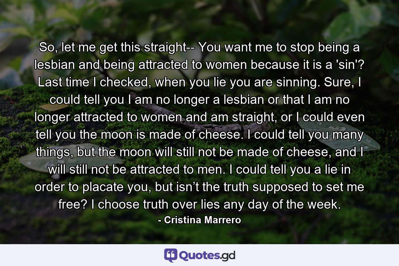 So, let me get this straight-- You want me to stop being a lesbian and being attracted to women because it is a 'sin'? Last time I checked, when you lie you are sinning. Sure, I could tell you I am no longer a lesbian or that I am no longer attracted to women and am straight, or I could even tell you the moon is made of cheese. I could tell you many things, but the moon will still not be made of cheese, and I will still not be attracted to men. I could tell you a lie in order to placate you, but isn’t the truth supposed to set me free? I choose truth over lies any day of the week. - Quote by Cristina Marrero