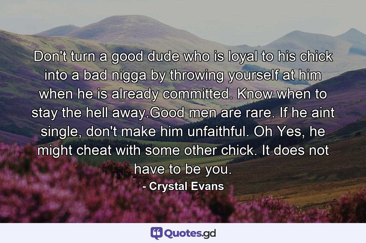 Don't turn a good dude who is loyal to his chick into a bad nigga by throwing yourself at him when he is already committed. Know when to stay the hell away.Good men are rare. If he aint single, don't make him unfaithful. Oh Yes, he might cheat with some other chick. It does not have to be you. - Quote by Crystal Evans