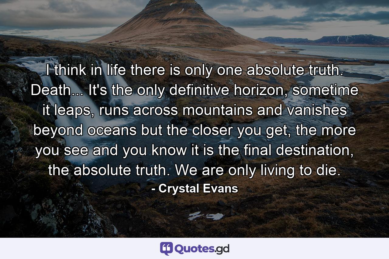 I think in life there is only one absolute truth. Death... It's the only definitive horizon, sometime it leaps, runs across mountains and vanishes beyond oceans but the closer you get, the more you see and you know it is the final destination, the absolute truth. We are only living to die. - Quote by Crystal Evans