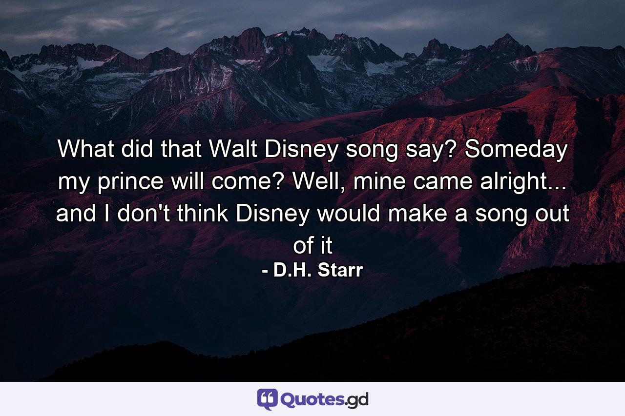 What did that Walt Disney song say? Someday my prince will come? Well, mine came alright... and I don't think Disney would make a song out of it - Quote by D.H. Starr