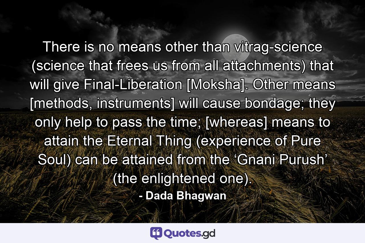 There is no means other than vitrag-science (science that frees us from all attachments) that will give Final-Liberation [Moksha]. Other means [methods, instruments] will cause bondage; they only help to pass the time; [whereas] means to attain the Eternal Thing (experience of Pure Soul) can be attained from the ‘Gnani Purush’ (the enlightened one). - Quote by Dada Bhagwan