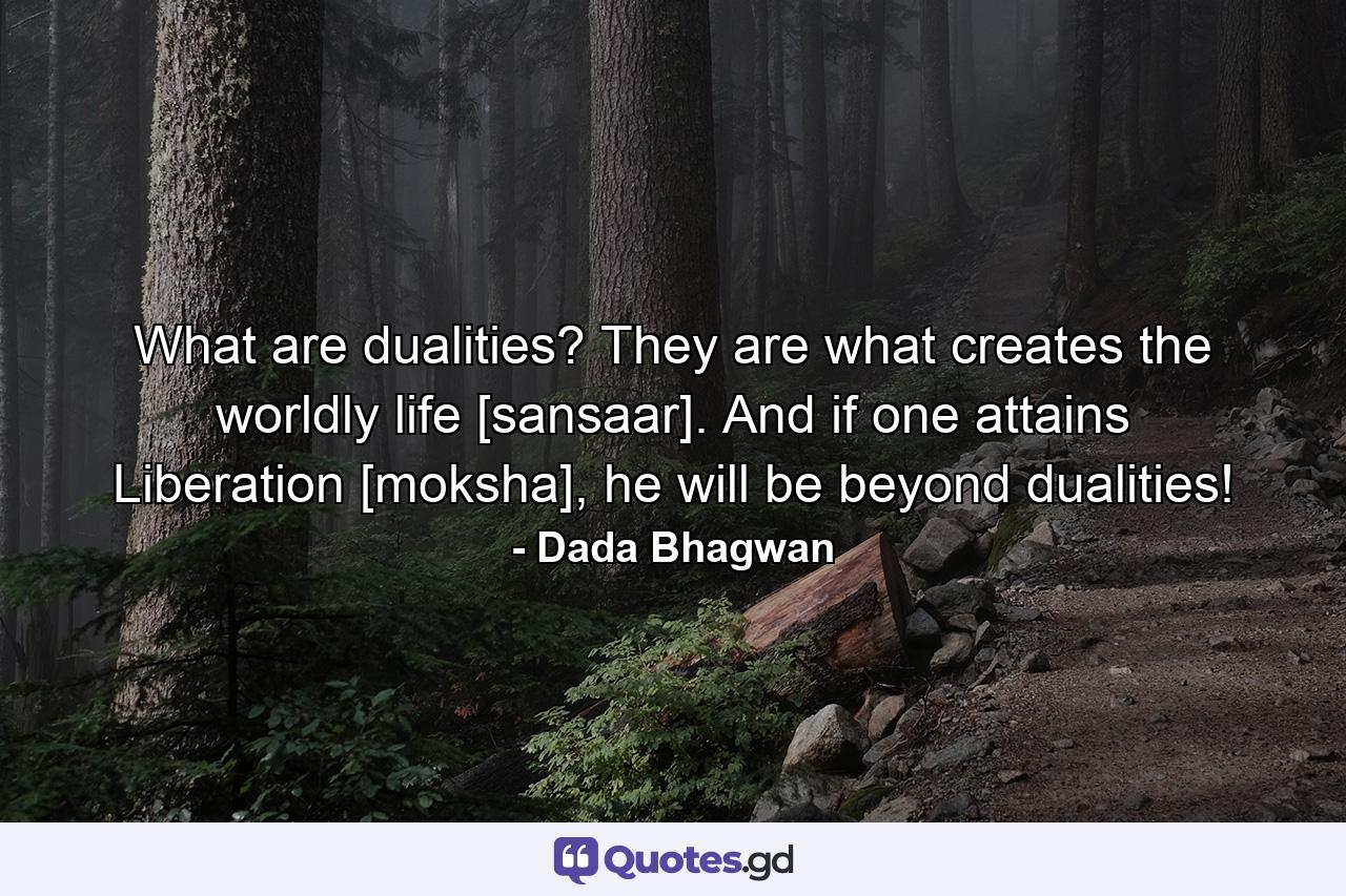 What are dualities? They are what creates the worldly life [sansaar]. And if one attains Liberation [moksha], he will be beyond dualities! - Quote by Dada Bhagwan