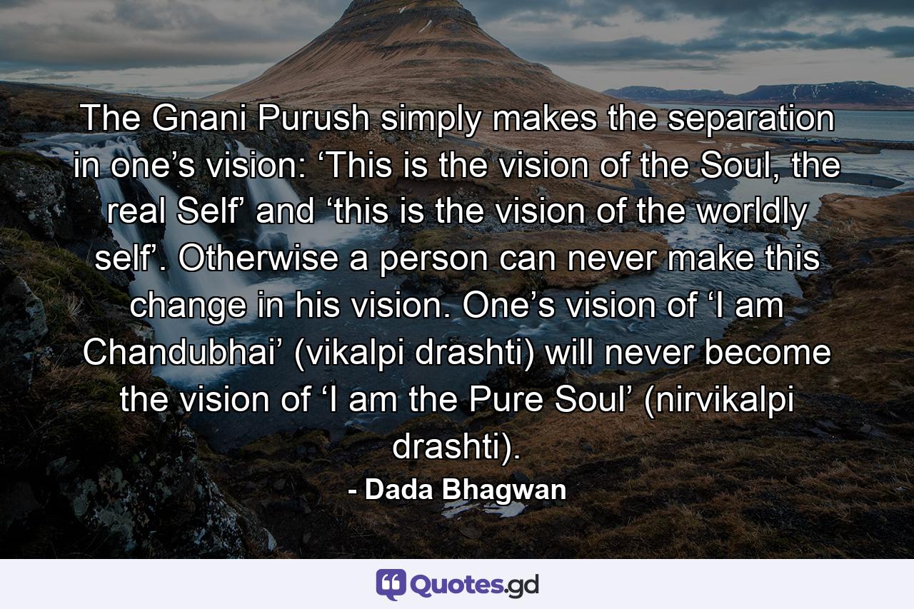 The Gnani Purush simply makes the separation in one’s vision: ‘This is the vision of the Soul, the real Self’ and ‘this is the vision of the worldly self’. Otherwise a person can never make this change in his vision. One’s vision of ‘I am Chandubhai’ (vikalpi drashti) will never become the vision of ‘I am the Pure Soul’ (nirvikalpi drashti). - Quote by Dada Bhagwan