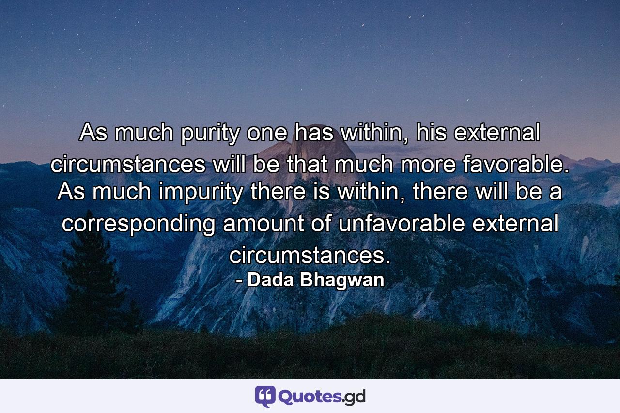 As much purity one has within, his external circumstances will be that much more favorable. As much impurity there is within, there will be a corresponding amount of unfavorable external circumstances. - Quote by Dada Bhagwan