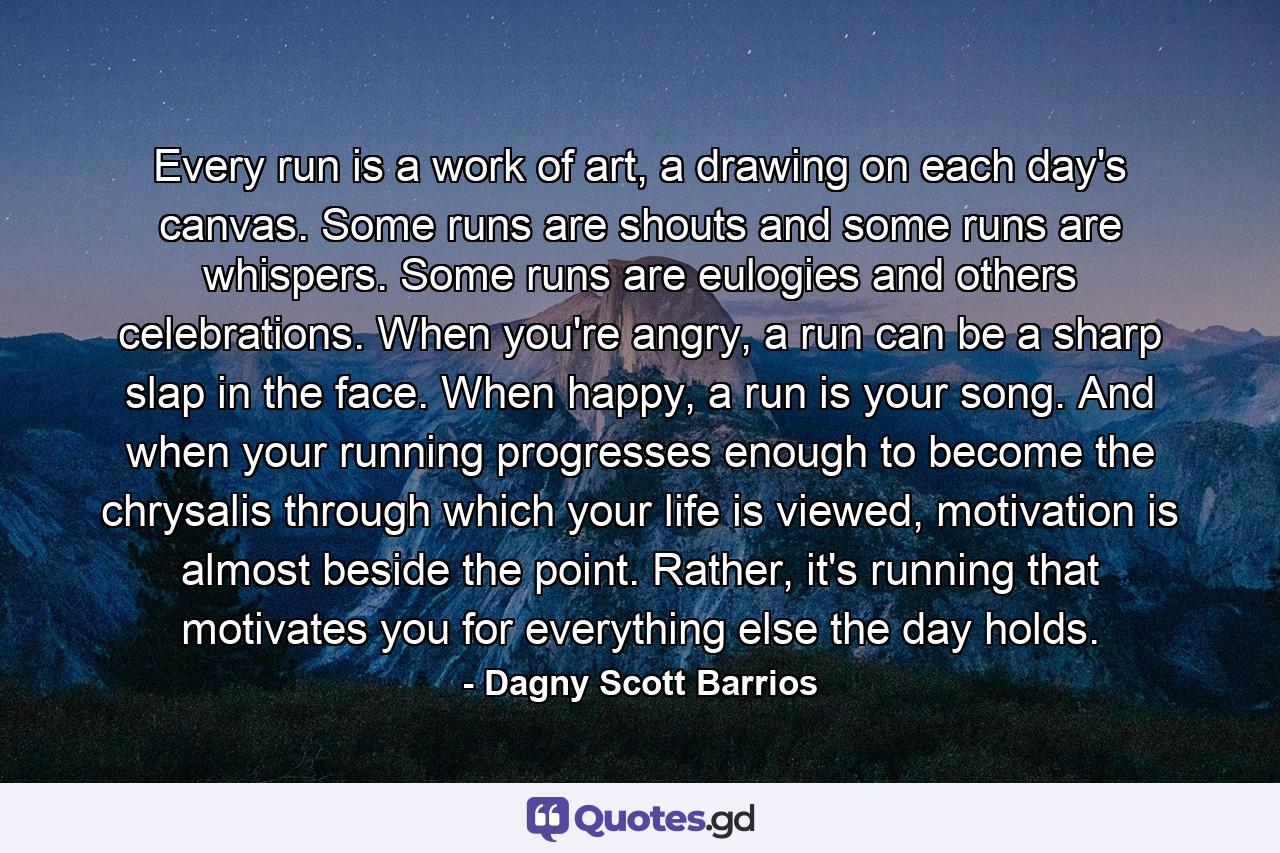 Every run is a work of art, a drawing on each day's canvas. Some runs are shouts and some runs are whispers. Some runs are eulogies and others celebrations. When you're angry, a run can be a sharp slap in the face. When happy, a run is your song. And when your running progresses enough to become the chrysalis through which your life is viewed, motivation is almost beside the point. Rather, it's running that motivates you for everything else the day holds. - Quote by Dagny Scott Barrios