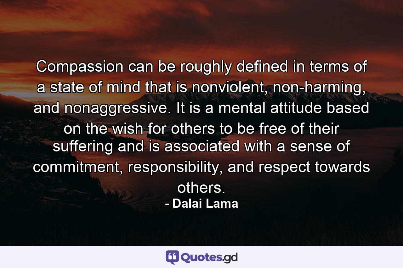 Compassion can be roughly defined in terms of a state of mind that is nonviolent, non-harming, and nonaggressive. It is a mental attitude based on the wish for others to be free of their suffering and is associated with a sense of commitment, responsibility, and respect towards others. - Quote by Dalai Lama