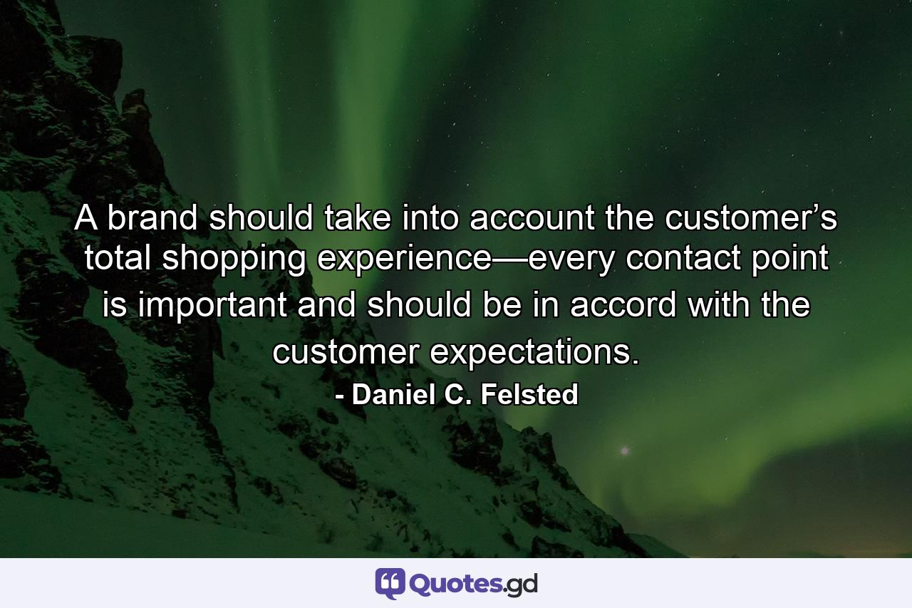 A brand should take into account the customer’s total shopping experience—every contact point is important and should be in accord with the customer expectations. - Quote by Daniel C. Felsted