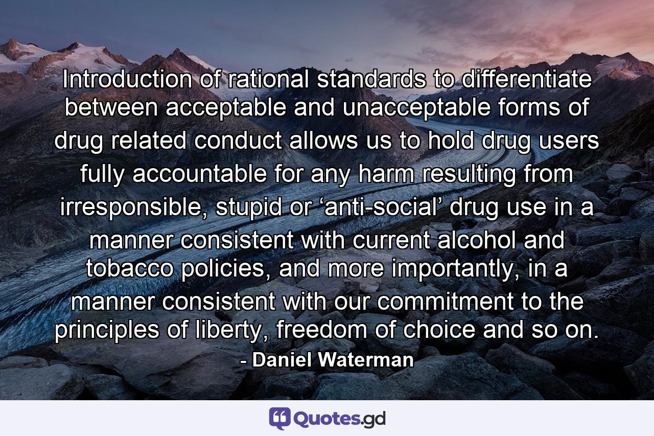 Introduction of rational standards to differentiate between acceptable and unacceptable forms of drug related conduct allows us to hold drug users fully accountable for any harm resulting from irresponsible, stupid or ‘anti-social’ drug use in a manner consistent with current alcohol and tobacco policies, and more importantly, in a manner consistent with our commitment to the principles of liberty, freedom of choice and so on. - Quote by Daniel Waterman