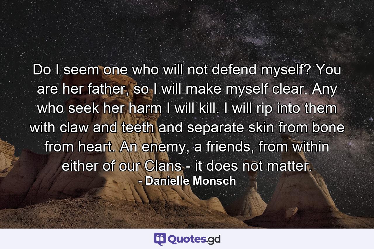 Do I seem one who will not defend myself? You are her father, so I will make myself clear. Any who seek her harm I will kill. I will rip into them with claw and teeth and separate skin from bone from heart. An enemy, a friends, from within either of our Clans - it does not matter. - Quote by Danielle Monsch