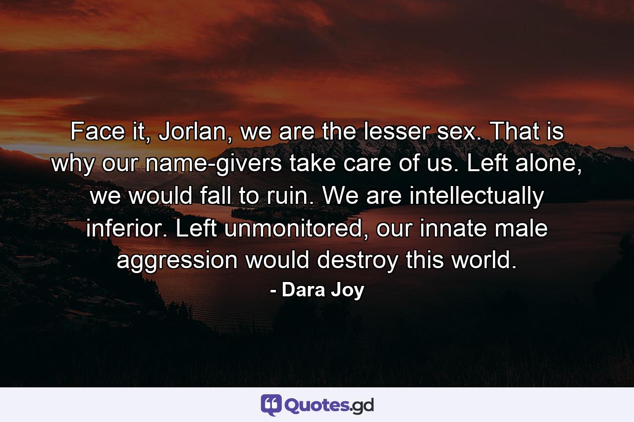 Face it, Jorlan, we are the lesser sex. That is why our name-givers take care of us. Left alone, we would fall to ruin. We are intellectually inferior. Left unmonitored, our innate male aggression would destroy this world. - Quote by Dara Joy