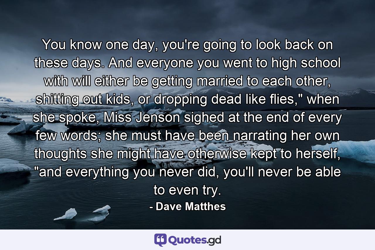 You know one day, you're going to look back on these days. And everyone you went to high school with will either be getting married to each other, shitting out kids, or dropping dead like flies,