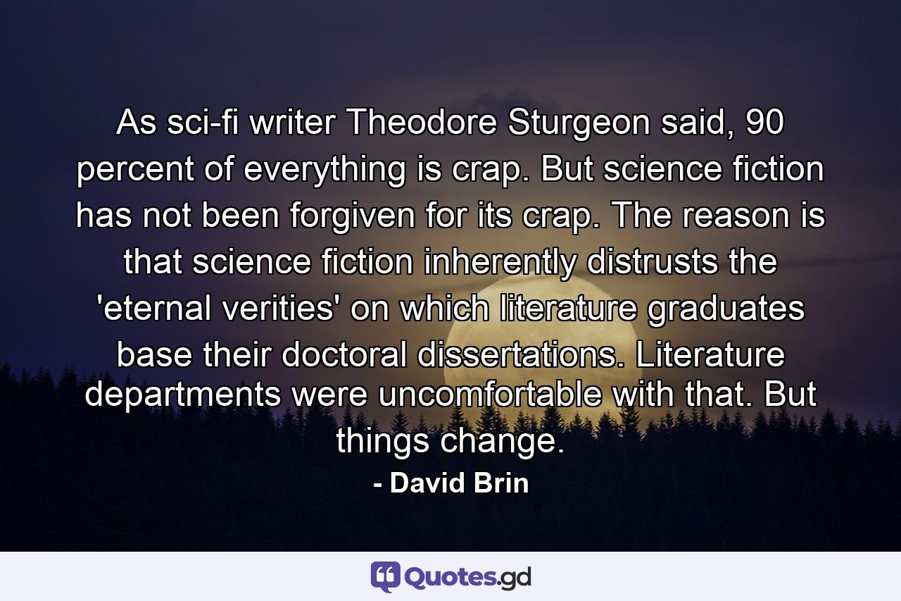 As sci-fi writer Theodore Sturgeon said, 90 percent of everything is crap. But science fiction has not been forgiven for its crap. The reason is that science fiction inherently distrusts the 'eternal verities' on which literature graduates base their doctoral dissertations. Literature departments were uncomfortable with that. But things change. - Quote by David Brin