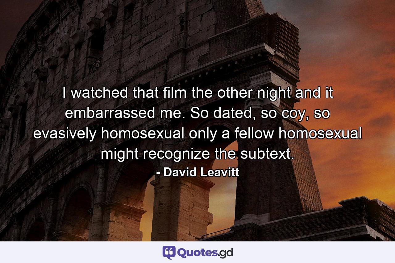 I watched that film the other night and it embarrassed me. So dated, so coy, so evasively homosexual only a fellow homosexual might recognize the subtext. - Quote by David Leavitt