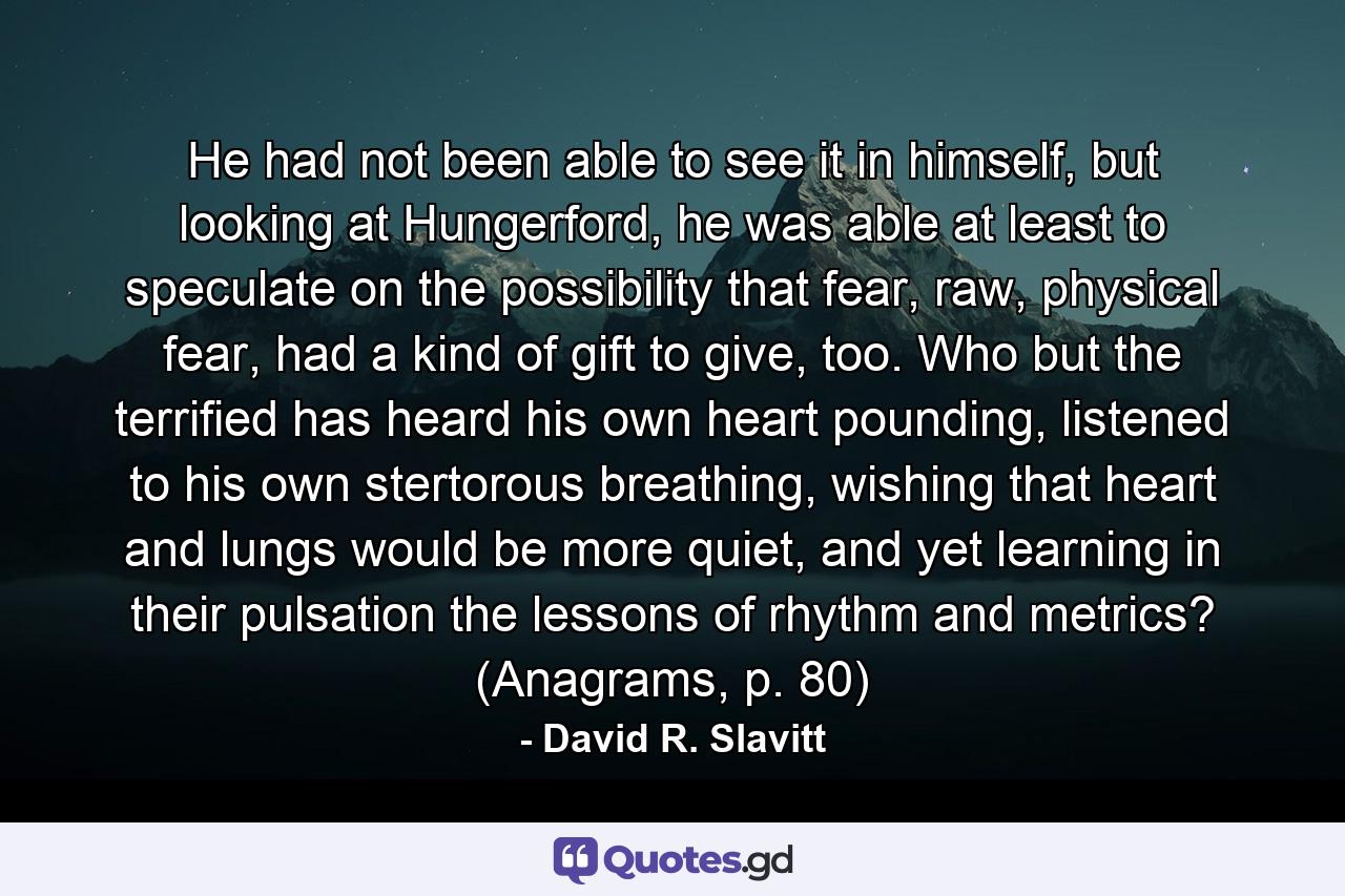 He had not been able to see it in himself, but looking at Hungerford, he was able at least to speculate on the possibility that fear, raw, physical fear, had a kind of gift to give, too. Who but the terrified has heard his own heart pounding, listened to his own stertorous breathing, wishing that heart and lungs would be more quiet, and yet learning in their pulsation the lessons of rhythm and metrics? (Anagrams, p. 80) - Quote by David R. Slavitt