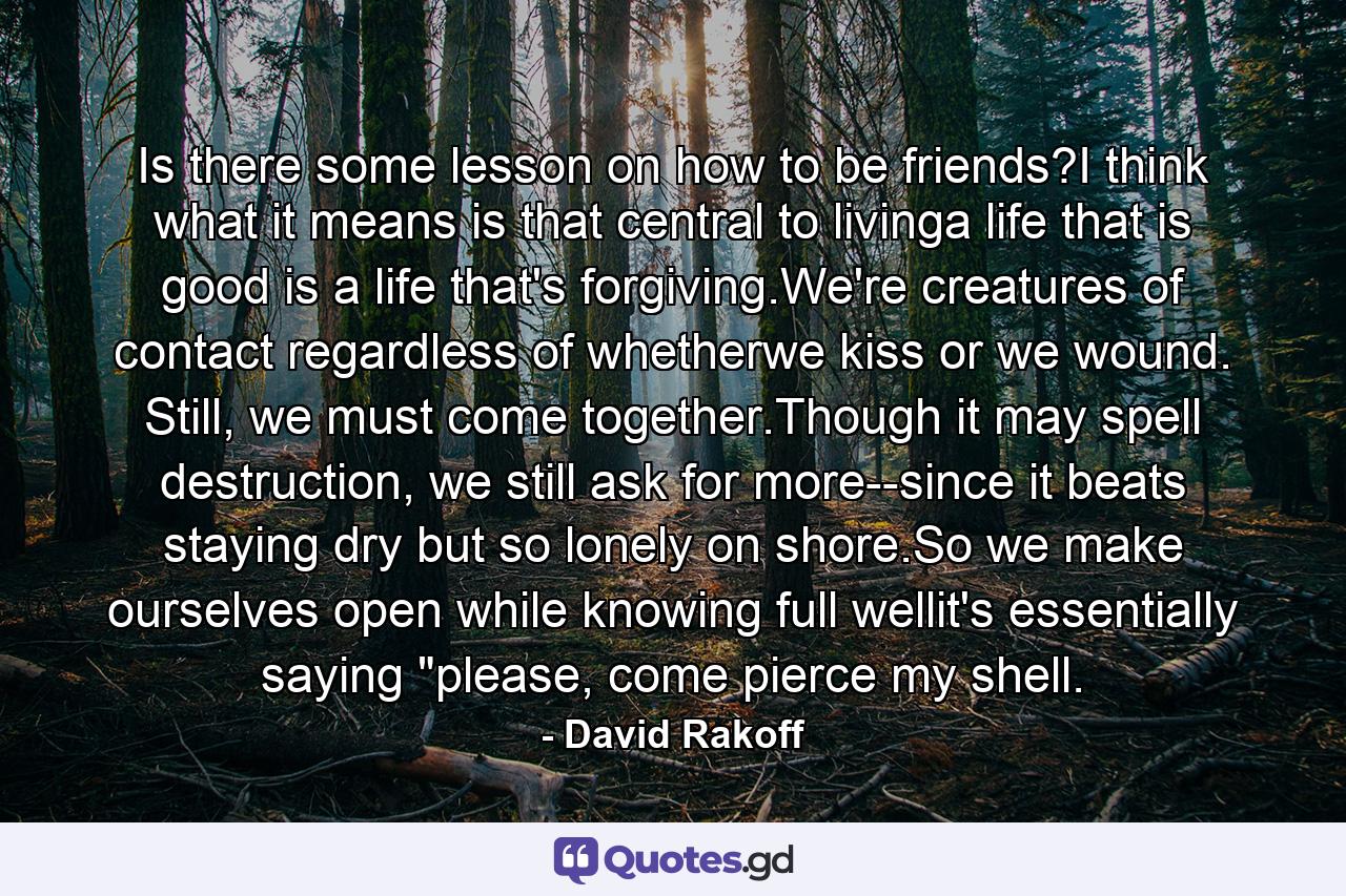 Is there some lesson on how to be friends?I think what it means is that central to livinga life that is good is a life that's forgiving.We're creatures of contact regardless of whetherwe kiss or we wound. Still, we must come together.Though it may spell destruction, we still ask for more--since it beats staying dry but so lonely on shore.So we make ourselves open while knowing full wellit's essentially saying 