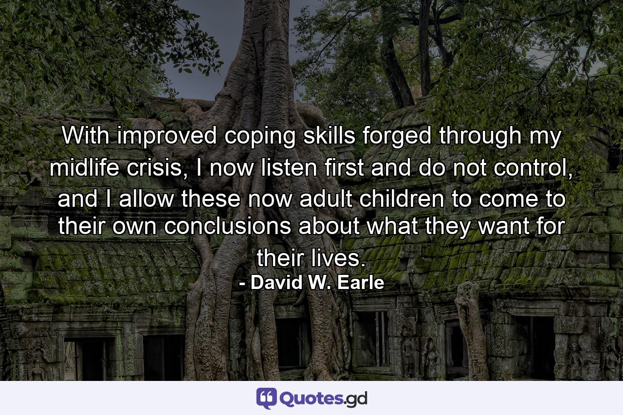 With improved coping skills forged through my midlife crisis, I now listen first and do not control, and I allow these now adult children to come to their own conclusions about what they want for their lives. - Quote by David W. Earle