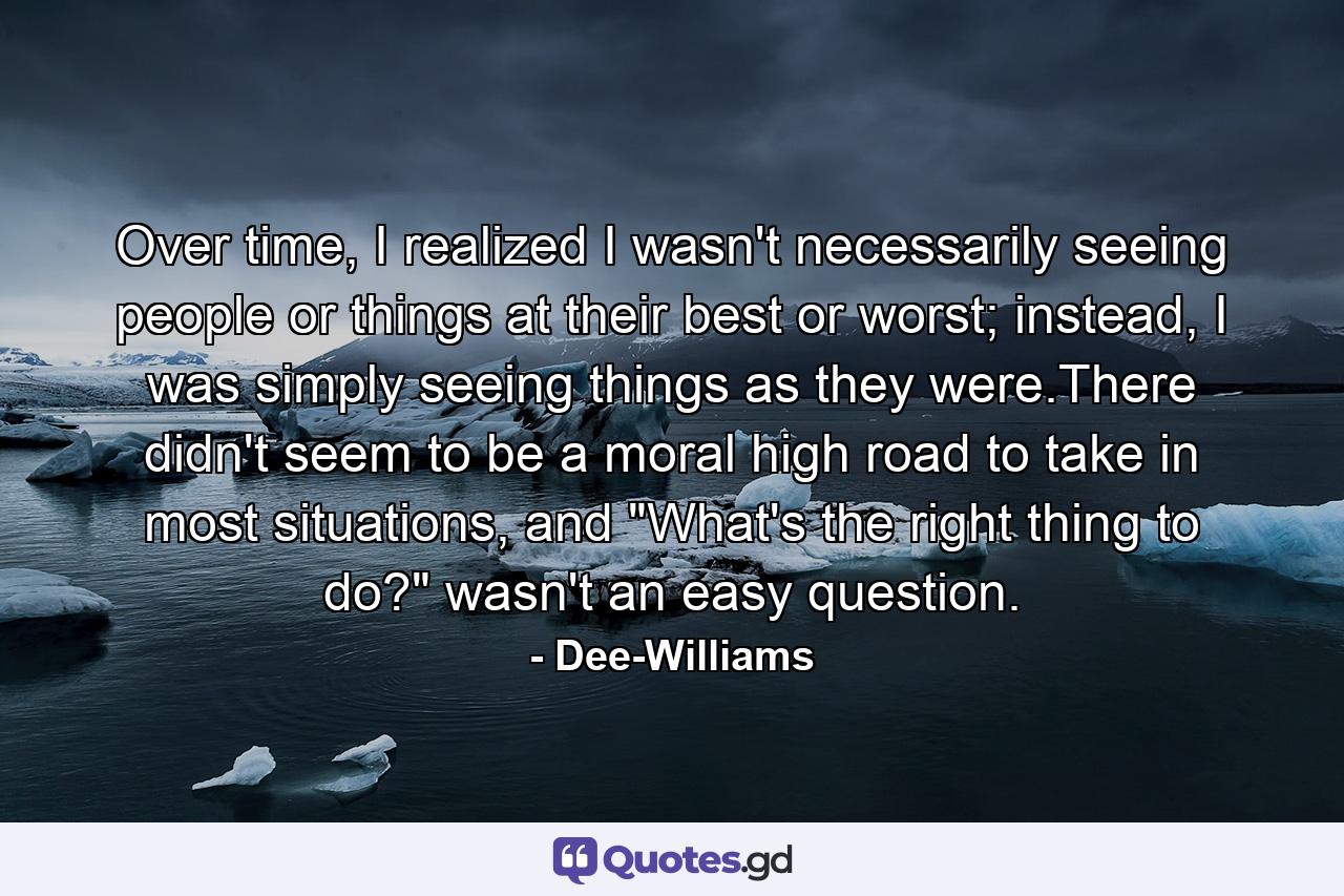 Over time, I realized I wasn't necessarily seeing people or things at their best or worst; instead, I was simply seeing things as they were.There didn't seem to be a moral high road to take in most situations, and 