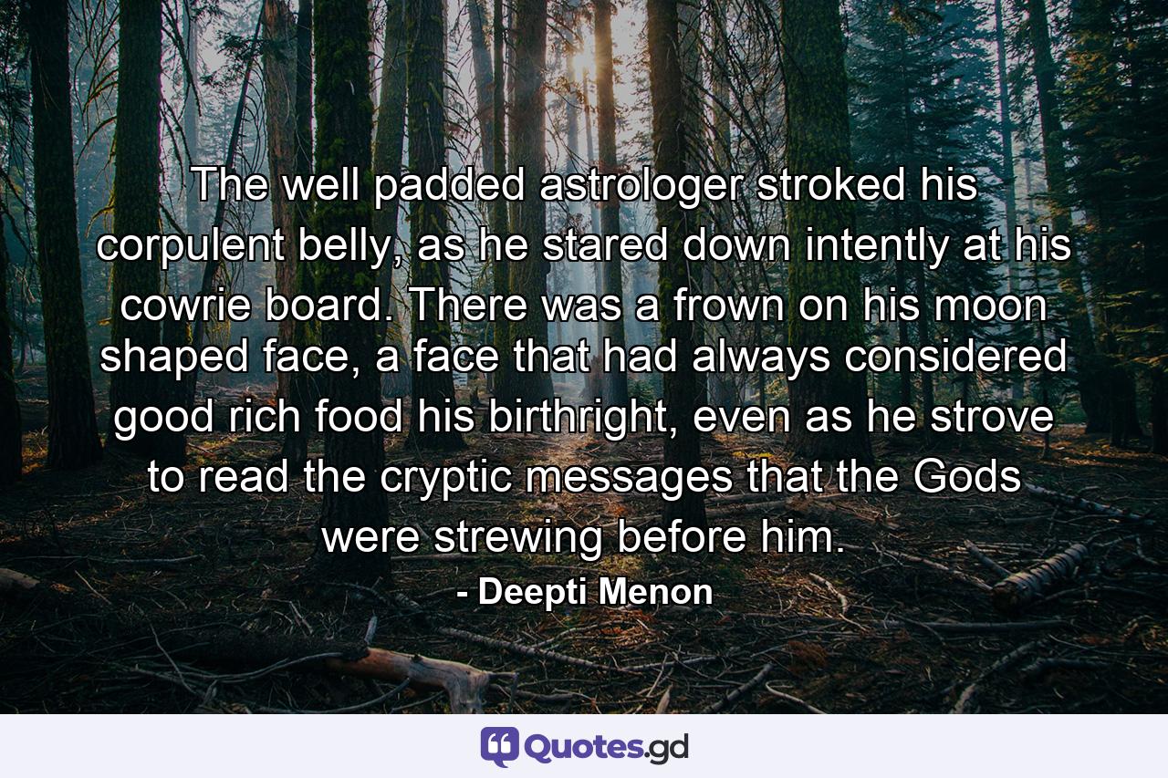 The well padded astrologer stroked his corpulent belly, as he stared down intently at his cowrie board. There was a frown on his moon shaped face, a face that had always considered good rich food his birthright, even as he strove to read the cryptic messages that the Gods were strewing before him. - Quote by Deepti Menon