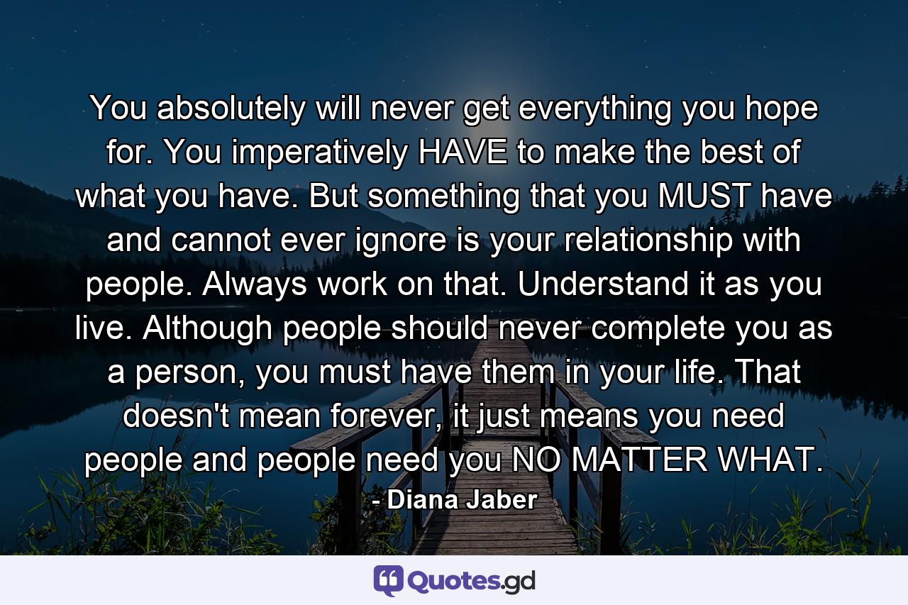 You absolutely will never get everything you hope for. You imperatively HAVE to make the best of what you have. But something that you MUST have and cannot ever ignore is your relationship with people. Always work on that. Understand it as you live. Although people should never complete you as a person, you must have them in your life. That doesn't mean forever, it just means you need people and people need you NO MATTER WHAT. - Quote by Diana Jaber