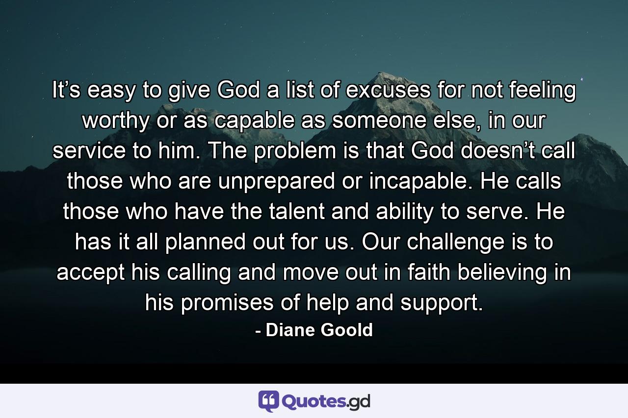 It’s easy to give God a list of excuses for not feeling worthy or as capable as someone else, in our service to him. The problem is that God doesn’t call those who are unprepared or incapable. He calls those who have the talent and ability to serve. He has it all planned out for us. Our challenge is to accept his calling and move out in faith believing in his promises of help and support. - Quote by Diane Goold