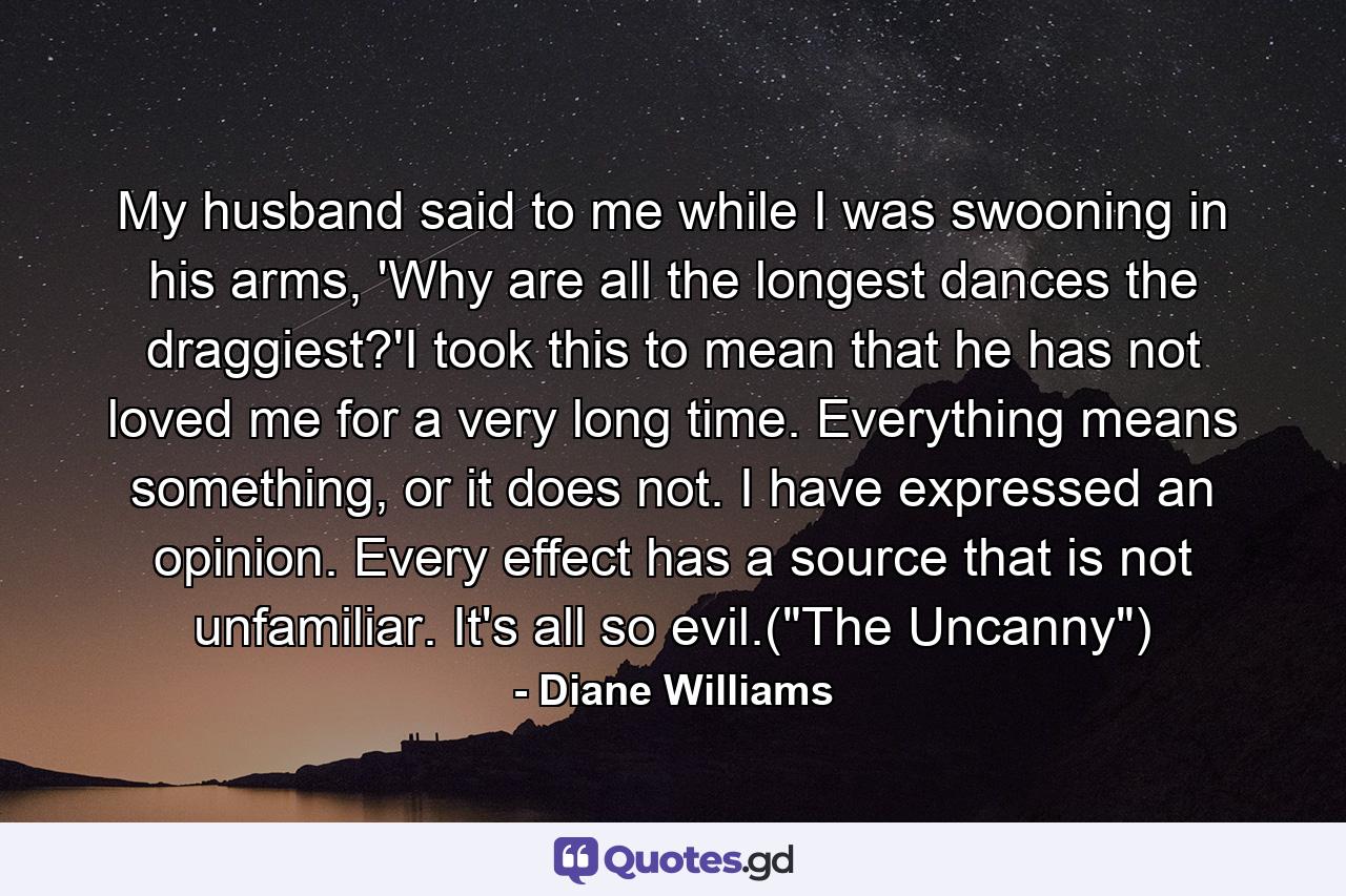 My husband said to me while I was swooning in his arms, 'Why are all the longest dances the draggiest?'I took this to mean that he has not loved me for a very long time. Everything means something, or it does not. I have expressed an opinion. Every effect has a source that is not unfamiliar. It's all so evil.(