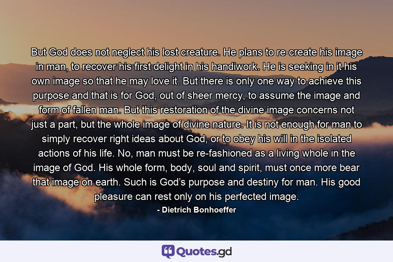 But God does not neglect his lost creature. He plans to re-create his image in man, to recover his first delight in his handiwork. He is seeking in it his own image so that he may love it. But there is only one way to achieve this purpose and that is for God, out of sheer mercy, to assume the image and form of fallen man. But this restoration of the divine image concerns not just a part, but the whole image of divine nature. It is not enough for man to simply recover right ideas about God, or to obey his will in the isolated actions of his life. No, man must be re-fashioned as a living whole in the image of God. His whole form, body, soul and spirit, must once more bear that image on earth. Such is God’s purpose and destiny for man. His good pleasure can rest only on his perfected image. - Quote by Dietrich Bonhoeffer