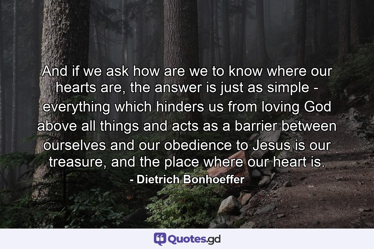 And if we ask how are we to know where our hearts are, the answer is just as simple - everything which hinders us from loving God above all things and acts as a barrier between ourselves and our obedience to Jesus is our treasure, and the place where our heart is. - Quote by Dietrich Bonhoeffer