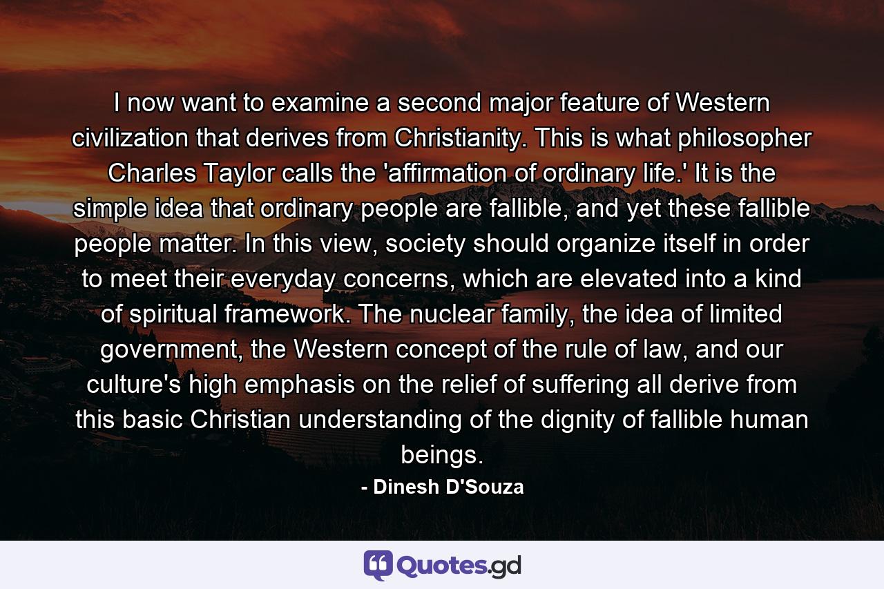 I now want to examine a second major feature of Western civilization that derives from Christianity. This is what philosopher Charles Taylor calls the 'affirmation of ordinary life.' It is the simple idea that ordinary people are fallible, and yet these fallible people matter. In this view, society should organize itself in order to meet their everyday concerns, which are elevated into a kind of spiritual framework. The nuclear family, the idea of limited government, the Western concept of the rule of law, and our culture's high emphasis on the relief of suffering all derive from this basic Christian understanding of the dignity of fallible human beings. - Quote by Dinesh D'Souza