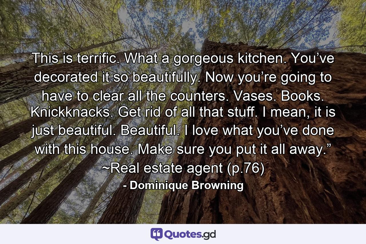 This is terrific. What a gorgeous kitchen. You’ve decorated it so beautifully. Now you’re going to have to clear all the counters. Vases. Books. Knickknacks. Get rid of all that stuff. I mean, it is just beautiful. Beautiful. I love what you’ve done with this house. Make sure you put it all away.” ~Real estate agent (p.76) - Quote by Dominique Browning