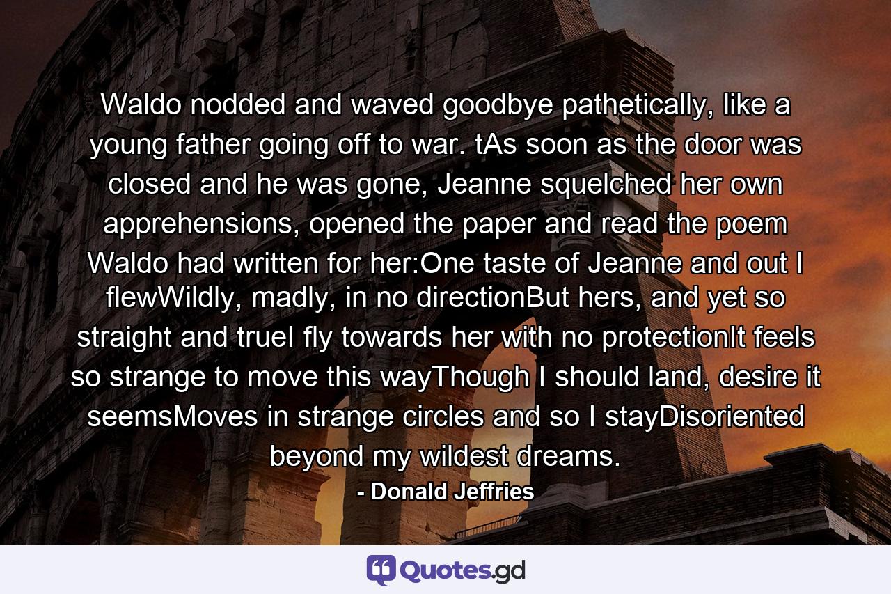 Waldo nodded and waved goodbye pathetically, like a young father going off to war. tAs soon as the door was closed and he was gone, Jeanne squelched her own apprehensions, opened the paper and read the poem Waldo had written for her:One taste of Jeanne and out I flewWildly, madly, in no directionBut hers, and yet so straight and trueI fly towards her with no protectionIt feels so strange to move this wayThough I should land, desire it seemsMoves in strange circles and so I stayDisoriented beyond my wildest dreams. - Quote by Donald Jeffries