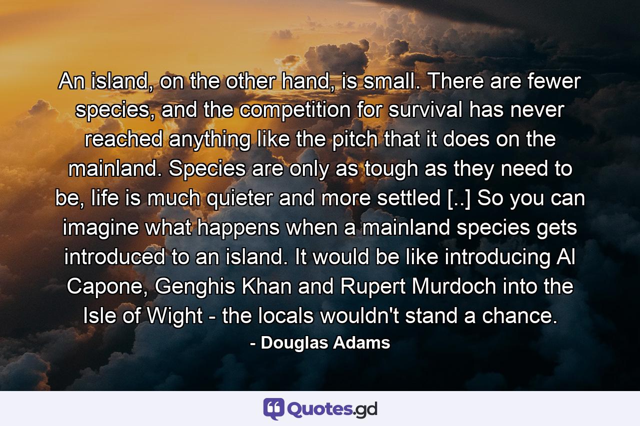 An island, on the other hand, is small. There are fewer species, and the competition for survival has never reached anything like the pitch that it does on the mainland. Species are only as tough as they need to be, life is much quieter and more settled [..] So you can imagine what happens when a mainland species gets introduced to an island. It would be like introducing Al Capone, Genghis Khan and Rupert Murdoch into the Isle of Wight - the locals wouldn't stand a chance. - Quote by Douglas Adams