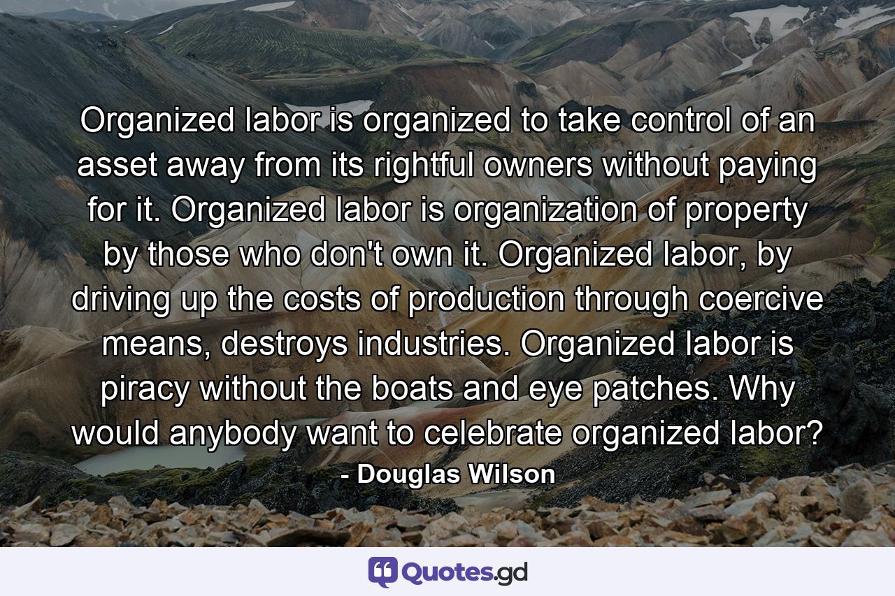 Organized labor is organized to take control of an asset away from its rightful owners without paying for it. Organized labor is organization of property by those who don't own it. Organized labor, by driving up the costs of production through coercive means, destroys industries. Organized labor is piracy without the boats and eye patches. Why would anybody want to celebrate organized labor? - Quote by Douglas Wilson