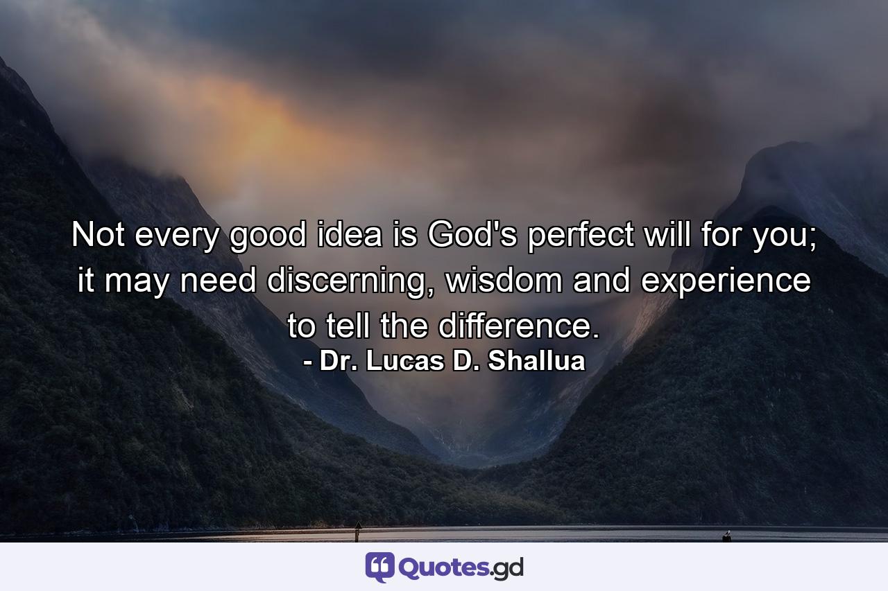 Not every good idea is God's perfect will for you; it may need discerning, wisdom and experience to tell the difference. - Quote by Dr. Lucas D. Shallua