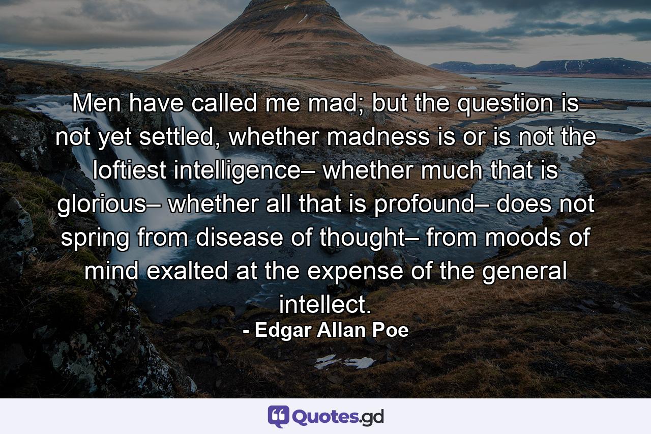 Men have called me mad; but the question is not yet settled, whether madness is or is not the loftiest intelligence– whether much that is glorious– whether all that is profound– does not spring from disease of thought– from moods of mind exalted at the expense of the general intellect. - Quote by Edgar Allan Poe