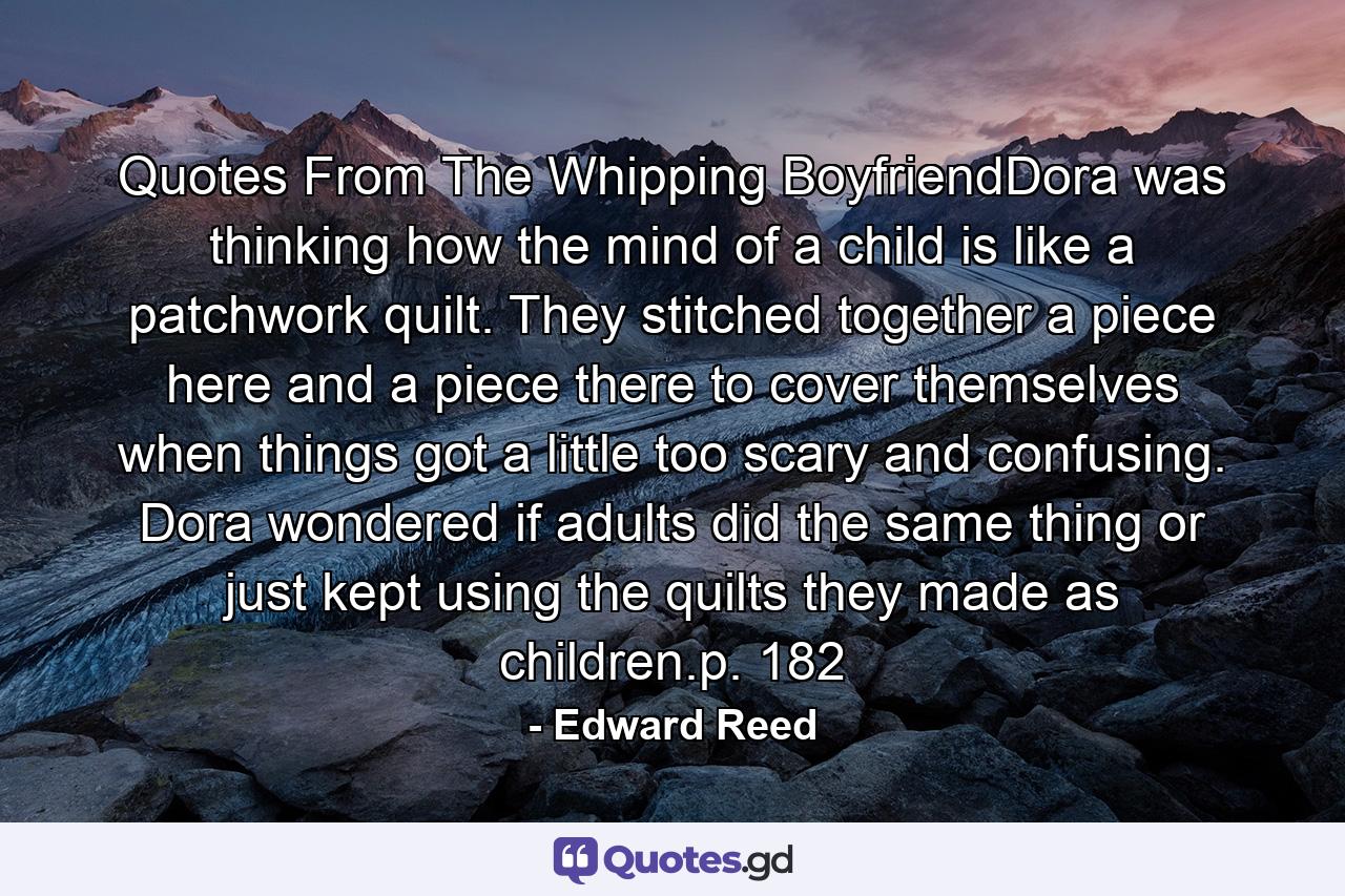 Quotes From The Whipping BoyfriendDora was thinking how the mind of a child is like a patchwork quilt. They stitched together a piece here and a piece there to cover themselves when things got a little too scary and confusing. Dora wondered if adults did the same thing or just kept using the quilts they made as children.p. 182 - Quote by Edward Reed