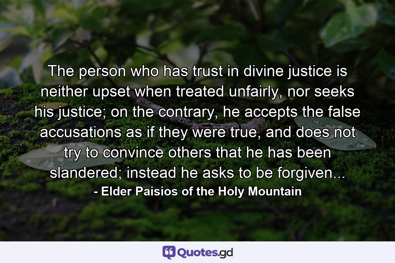 The person who has trust in divine justice is neither upset when treated unfairly, nor seeks his justice; on the contrary, he accepts the false accusations as if they were true, and does not try to convince others that he has been slandered; instead he asks to be forgiven... - Quote by Elder Paisios of the Holy Mountain