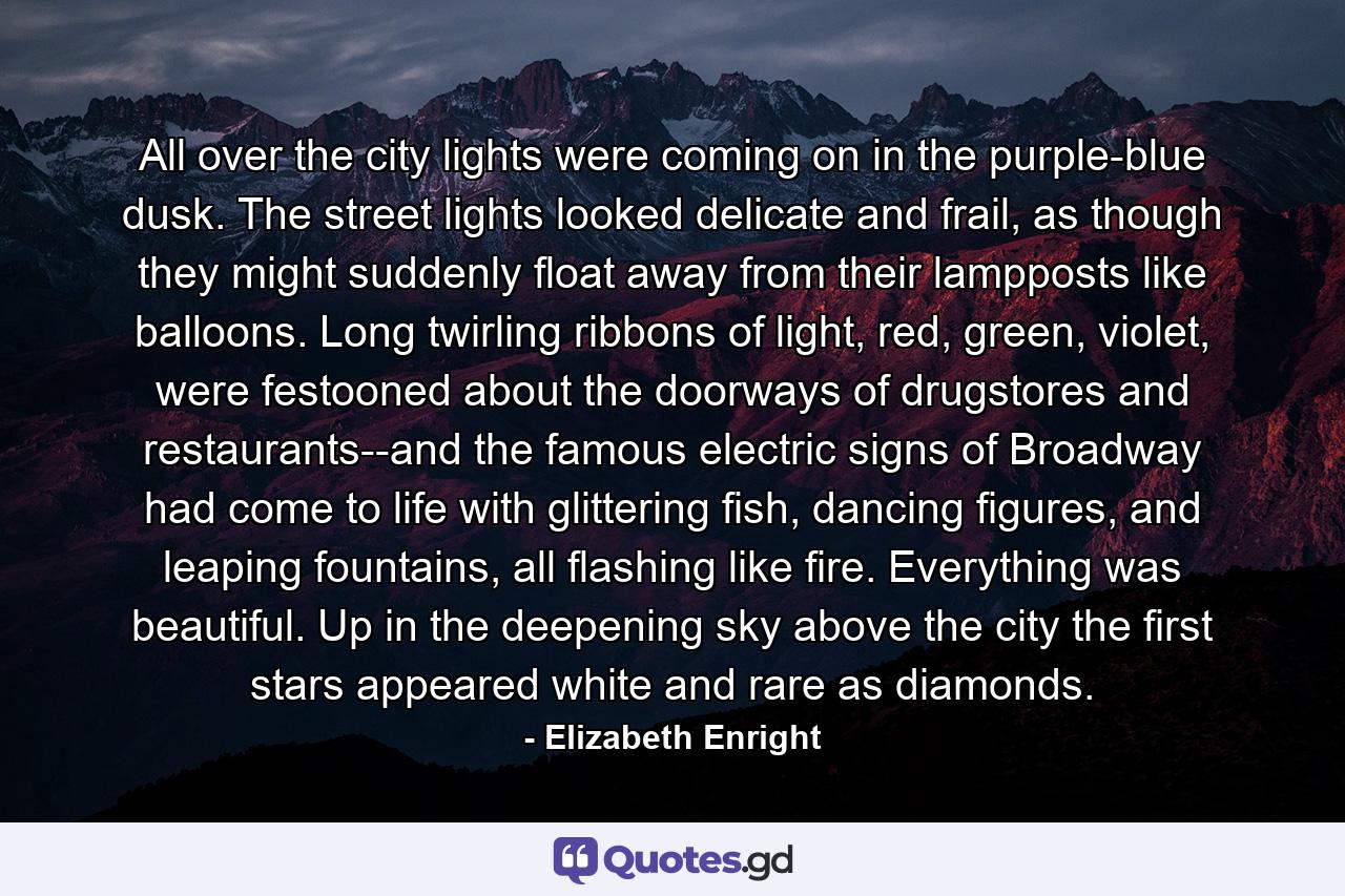 All over the city lights were coming on in the purple-blue dusk. The street lights looked delicate and frail, as though they might suddenly float away from their lampposts like balloons. Long twirling ribbons of light, red, green, violet, were festooned about the doorways of drugstores and restaurants--and the famous electric signs of Broadway had come to life with glittering fish, dancing figures, and leaping fountains, all flashing like fire. Everything was beautiful. Up in the deepening sky above the city the first stars appeared white and rare as diamonds. - Quote by Elizabeth Enright