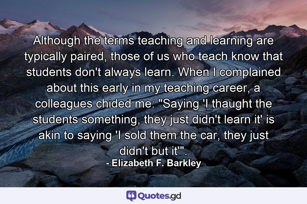 Although the terms teaching and learning are typically paired, those of us who teach know that students don't always learn. When I complained about this early in my teaching career, a colleagues chided me: 