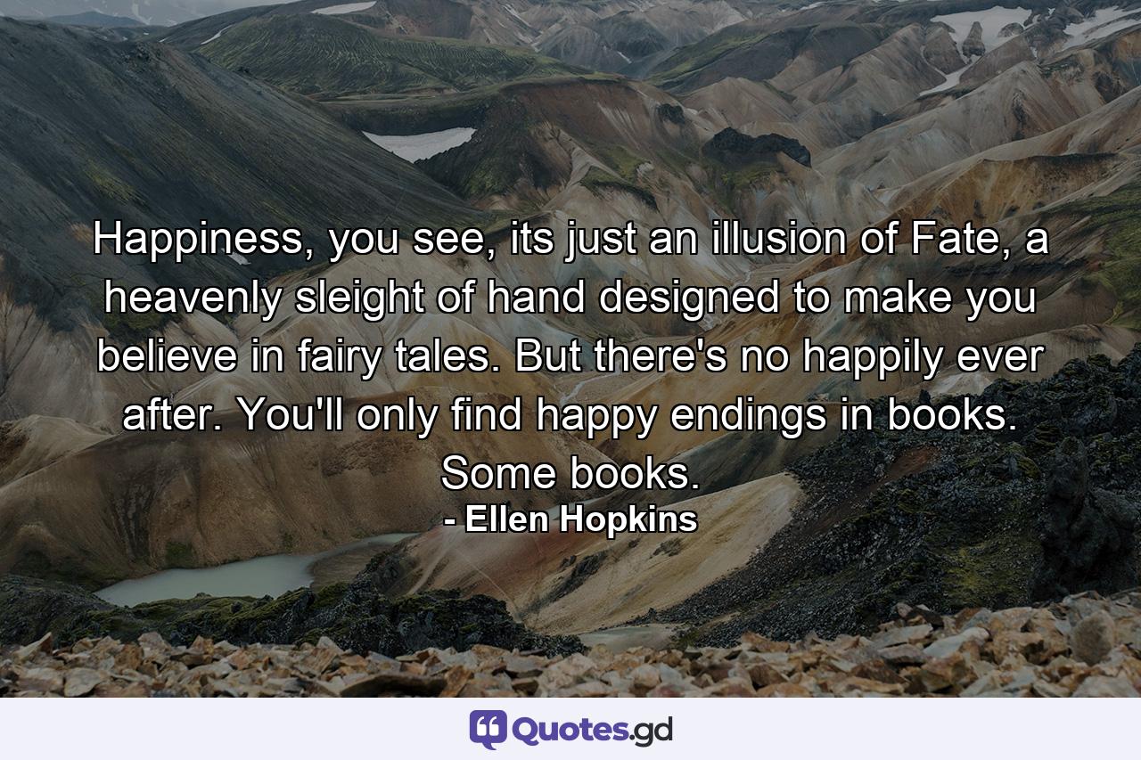 Happiness, you see, its just an illusion of Fate, a heavenly sleight of hand designed to make you believe in fairy tales. But there's no happily ever after. You'll only find happy endings in books. Some books. - Quote by Ellen Hopkins