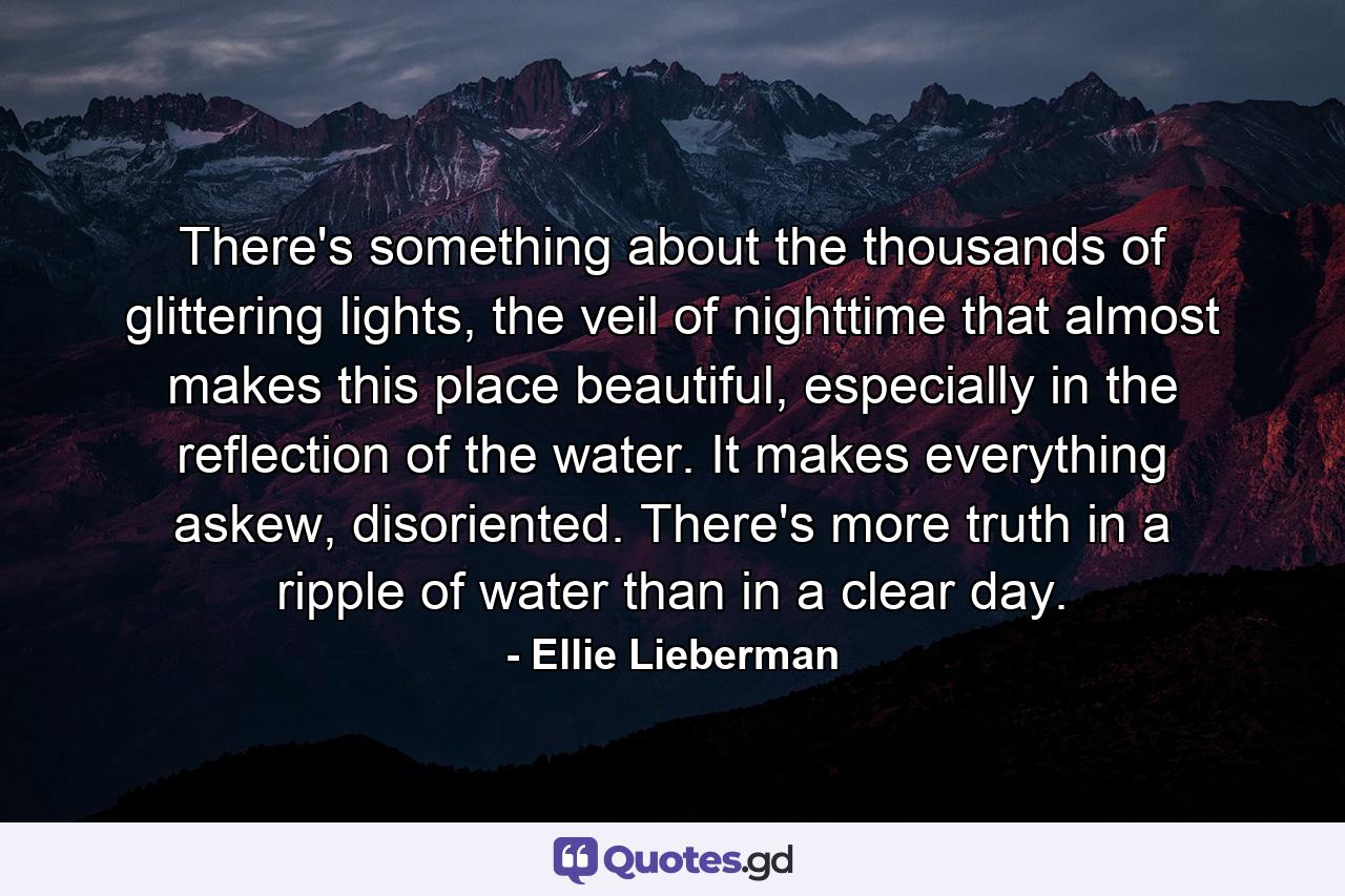 There's something about the thousands of glittering lights, the veil of nighttime that almost makes this place beautiful, especially in the reflection of the water. It makes everything askew, disoriented. There's more truth in a ripple of water than in a clear day. - Quote by Ellie Lieberman