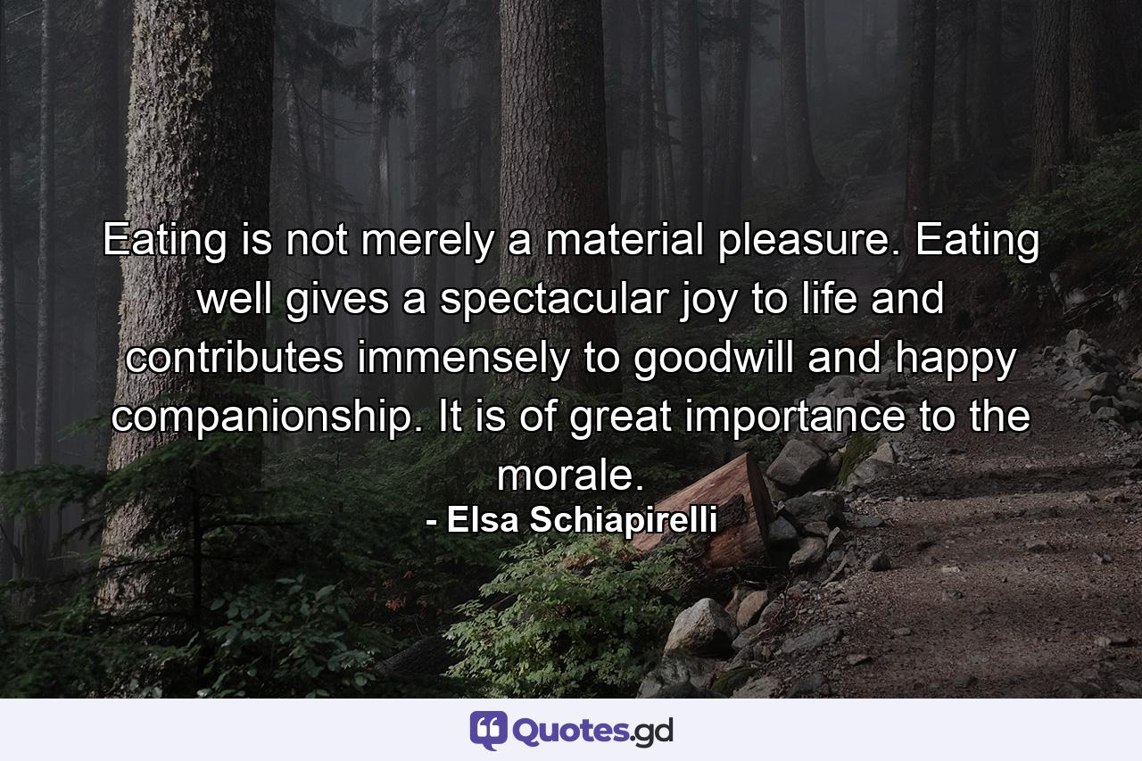 Eating is not merely a material pleasure. Eating well gives a spectacular joy to life and contributes immensely to goodwill and happy companionship. It is of great importance to the morale. - Quote by Elsa Schiapirelli