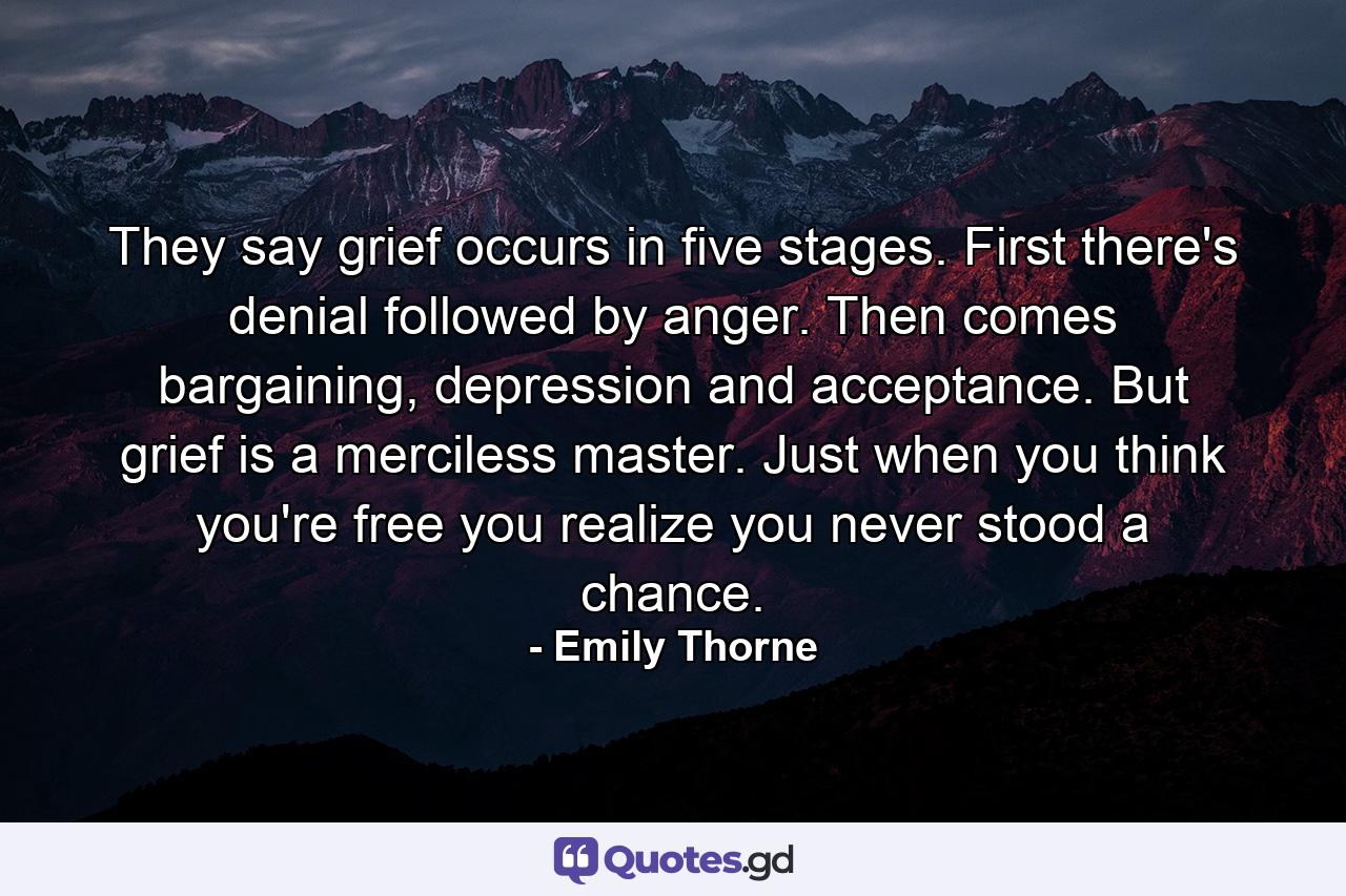 They say grief occurs in five stages. First there's denial followed by anger. Then comes bargaining, depression and acceptance. But grief is a merciless master. Just when you think you're free you realize you never stood a chance. - Quote by Emily Thorne