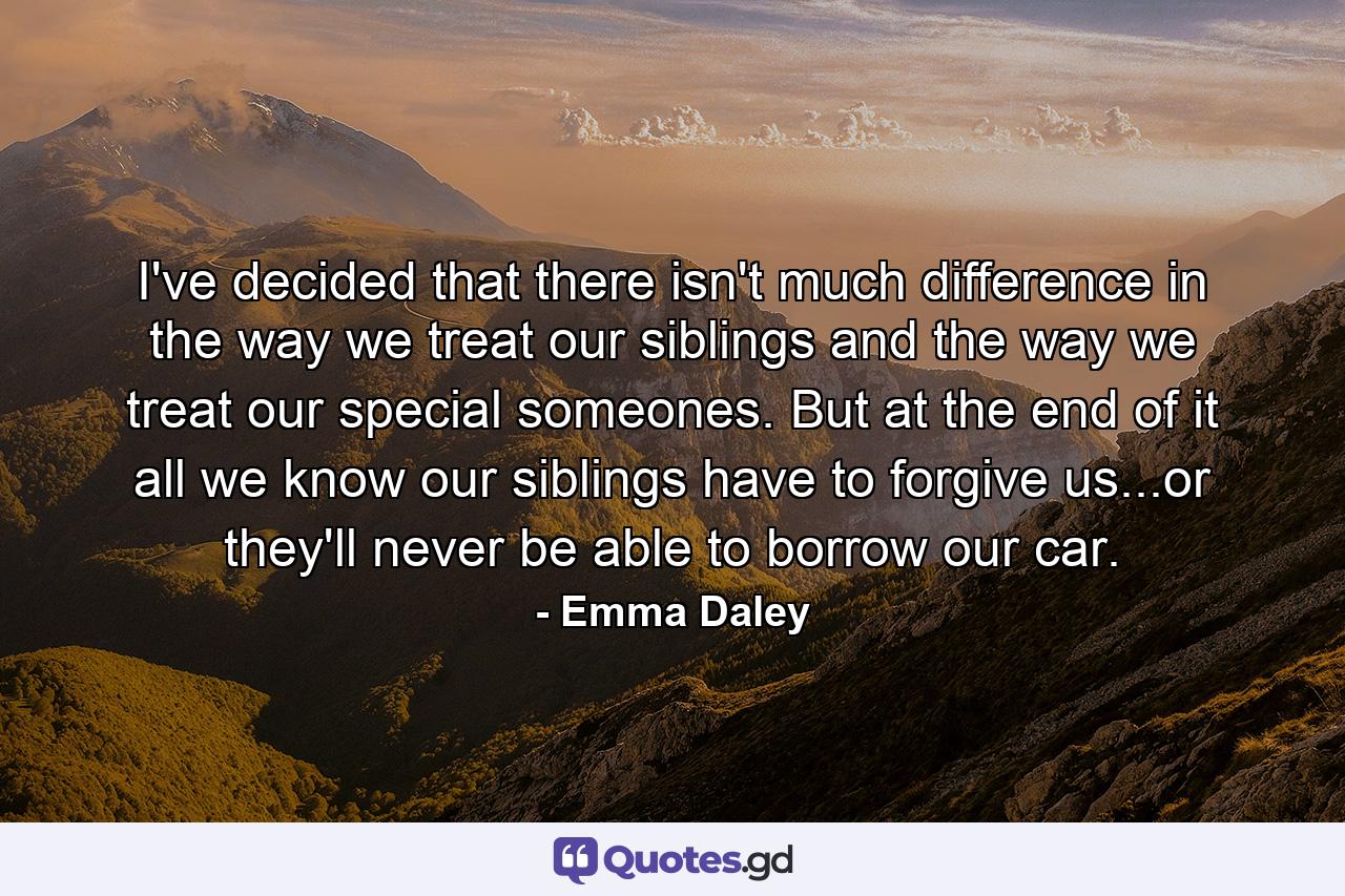 I've decided that there isn't much difference in the way we treat our siblings and the way we treat our special someones. But at the end of it all we know our siblings have to forgive us...or they'll never be able to borrow our car. - Quote by Emma Daley