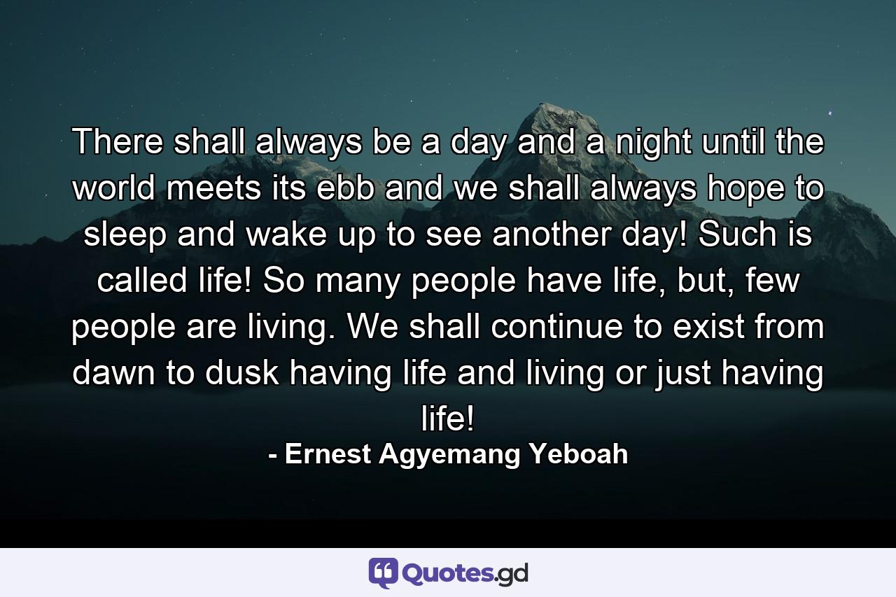 There shall always be a day and a night until the world meets its ebb and we shall always hope to sleep and wake up to see another day! Such is called life! So many people have life, but, few people are living. We shall continue to exist from dawn to dusk having life and living or just having life! - Quote by Ernest Agyemang Yeboah