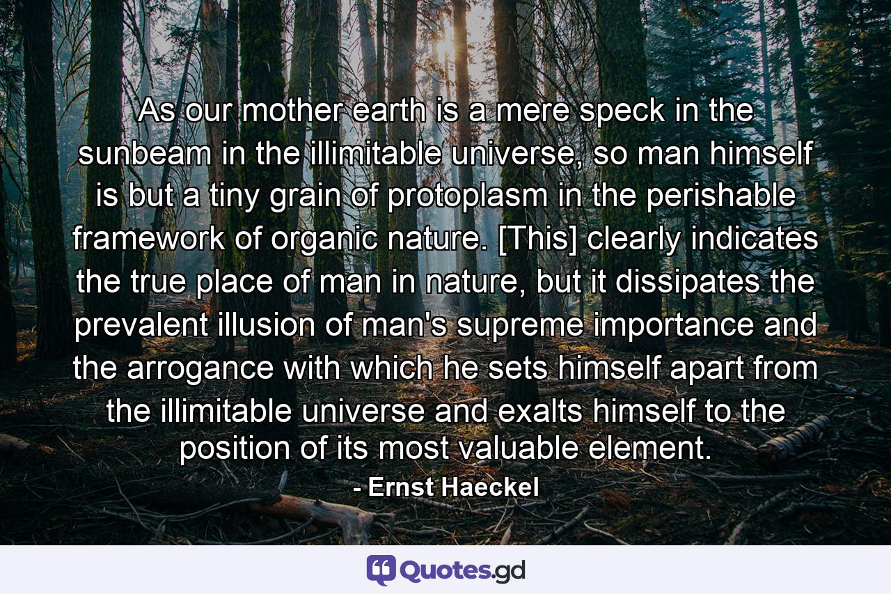 As our mother earth is a mere speck in the sunbeam in the illimitable universe, so man himself is but a tiny grain of protoplasm in the perishable framework of organic nature. [This] clearly indicates the true place of man in nature, but it dissipates the prevalent illusion of man's supreme importance and the arrogance with which he sets himself apart from the illimitable universe and exalts himself to the position of its most valuable element. - Quote by Ernst Haeckel