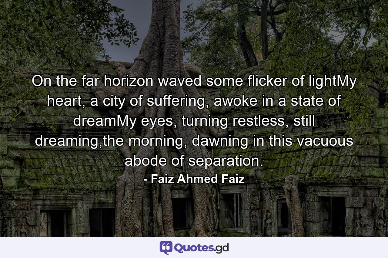 On the far horizon waved some flicker of lightMy heart, a city of suffering, awoke in a state of dreamMy eyes, turning restless, still dreaming,the morning, dawning in this vacuous abode of separation. - Quote by Faiz Ahmed Faiz