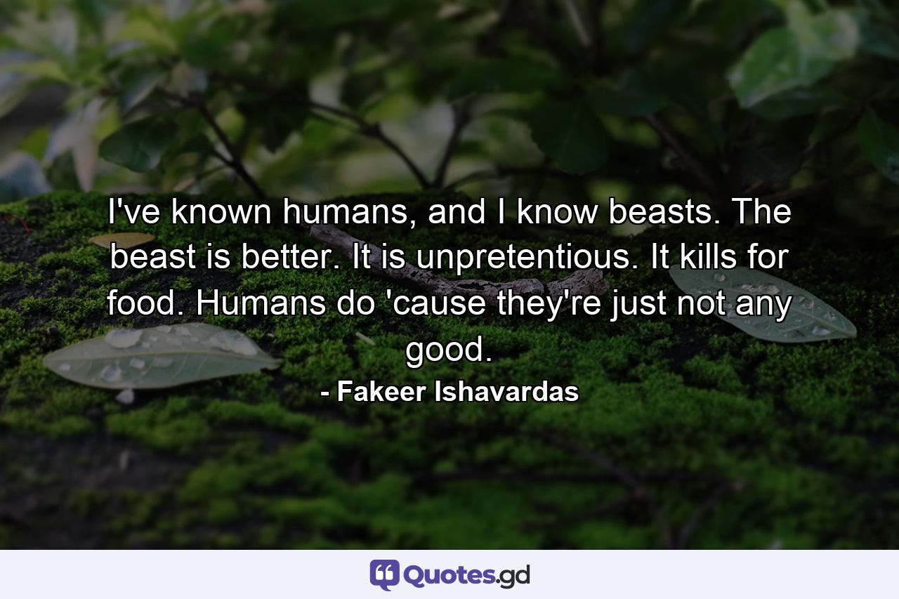 I've known humans, and I know beasts. The beast is better. It is unpretentious. It kills for food. Humans do 'cause they're just not any good. - Quote by Fakeer Ishavardas