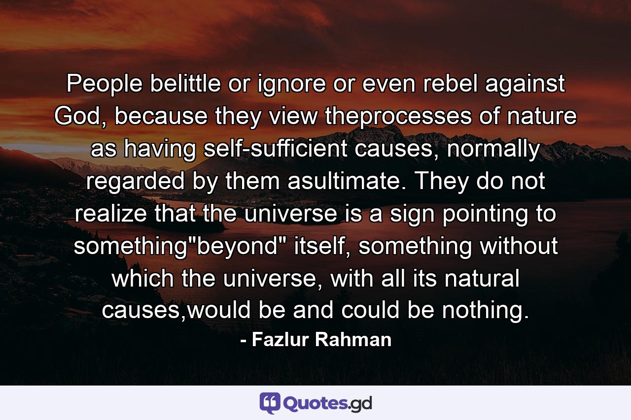 People belittle or ignore or even rebel against God, because they view theprocesses of nature as having self-sufficient causes, normally regarded by them asultimate. They do not realize that the universe is a sign pointing to something